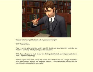 “I appear to be having a little trouble with my assignment tonight.”

“Oh?” Replied Stuart.

“Yes. I cannot quite remember what it was Ol’ Snood said about geometry yesterday and
therefore I am having difficulty working out this calculation.”

“Well, if you will spend so much of your time thinking about football, and not paying attention in
class.” Replied Stuart jokingly.

“I am the captain of the team; it is my duty to think about the team and how I can get the best out
of my fellow players. Anyway, that is besides the point. I think I would have difficulty with this,
even if I could not kick a ball to save my life.”
 