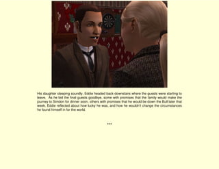 His daughter sleeping soundly, Eddie headed back downstairs where the guests were starting to
leave. As he bid the final guests goodbye, some with promises that the family would make the
journey to Simdon for dinner soon, others with promises that he would be down the Bull later that
week, Eddie reflected about how lucky he was, and how he wouldn’t change the circumstances
he found himself in for the world.



                                              ***
 
