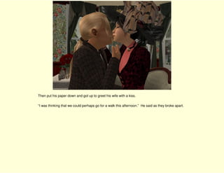 Then put his paper down and got up to greet his wife with a kiss.

“I was thinking that we could perhaps go for a walk this afternoon.” He said as they broke apart.
 
