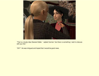 “That is a lovely idea Dearest Eddie,” replied Carmen “but there is something I wish to discuss
with you first.”

“Oh?” He was intrigued and hoped that it would be good news.
 