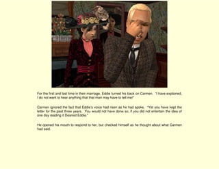 For the first and last time in their marriage, Eddie turned his back on Carmen. “I have explained,
I do not want to hear anything that that man may have to tell me!”

Carmen ignored the fact that Eddie’s voice had risen as he had spoke. “Yet you have kept the
letter for the past three years. You would not have done so, if you did not entertain the idea of
one day reading it Dearest Eddie.”

He opened his mouth to respond to her, but checked himself as he thought about what Carmen
had said.
 
