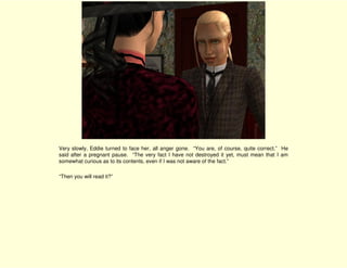 Very slowly, Eddie turned to face her, all anger gone. “You are, of course, quite correct.” He
said after a pregnant pause. “The very fact I have not destroyed it yet, must mean that I am
somewhat curious as to its contents, even if I was not aware of the fact.”

“Then you will read it?”
 