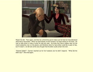 Read it he did. Then again, and then for a third time just to make sure he had not misunderstood
what Henry had written. When he had finished, he lent forward, his head resting on his hand. He
had no idea what to make of what he had just read. He knew that Henry Legacy was not the
most trustworthy man on the planet, and therefore what he had written could be a pack of lies,
but if it wasn’t...he felt sick at the very thought that the letter could contain the truth.

“Dearest Eddie?” Carmen reached out for her husband, but he didn’t respond. “What did the
letter say?” She tried again,
 