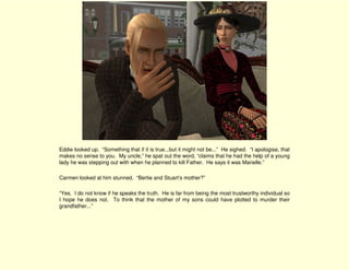 Eddie looked up. “Something that if it is true...but it might not be...” He sighed. “I apologise, that
makes no sense to you. My uncle,” he spat out the word, “claims that he had the help of a young
lady he was stepping out with when he planned to kill Father. He says it was Marielle.”

Carmen looked at him stunned. “Bertie and Stuart’s mother?”

“Yes. I do not know if he speaks the truth. He is far from being the most trustworthy individual so
I hope he does not. To think that the mother of my sons could have plotted to murder their
grandfather...”
 