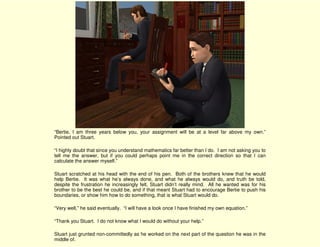 “Bertie, I am three years below you, your assignment will be at a level far above my own.”
Pointed out Stuart.

“I highly doubt that since you understand mathematics far better than I do. I am not asking you to
tell me the answer, but if you could perhaps point me in the correct direction so that I can
calculate the answer myself.”

Stuart scratched at his head with the end of his pen. Both of the brothers knew that he would
help Bertie. It was what he’s always done, and what he always would do, and truth be told,
despite the frustration he increasingly felt, Stuart didn’t really mind. All he wanted was for his
brother to be the best he could be, and if that meant Stuart had to encourage Bertie to push his
boundaries, or show him how to do something, that is what Stuart would do.

“Very well,” he said eventually. “I will have a look once I have finished my own equation.”

“Thank you Stuart. I do not know what I would do without your help.”

Stuart just grunted non-committedly as he worked on the next part of the question he was in the
middle of.
 