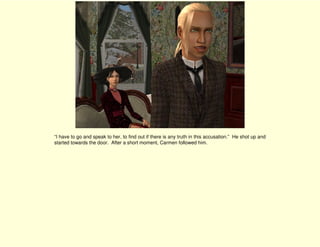 “I have to go and speak to her, to find out if there is any truth in this accusation.” He shot up and
started towards the door. After a short moment, Carmen followed him.
 