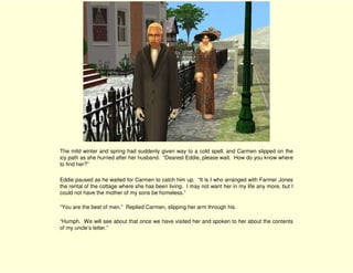 The mild winter and spring had suddenly given way to a cold spell, and Carmen slipped on the
icy path as she hurried after her husband. “Dearest Eddie, please wait. How do you know where
to find her?”

Eddie paused as he waited for Carmen to catch him up. “It is I who arranged with Farmer Jones
the rental of the cottage where she has been living. I may not want her in my life any more, but I
could not have the mother of my sons be homeless.”

“You are the best of men.” Replied Carmen, slipping her arm through his.

“Humph. We will see about that once we have visited her and spoken to her about the contents
of my uncle’s letter.”
 