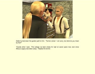 Eddie hurried down the garden path to him. “Farmer Jones! I am sorry, but what do you mean
by that?”

“Exactly what I said. This cottage ‘as been empty for nigh on seven years now, ever since
Missus Legacy was taken away.” Replied the farmer.
 