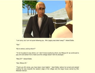 “I am sorry, but I am not quite following you. Mrs Legacy was taken away?” Asked Eddie.

“Aye.”

“But to where, and by whom?”

“’S not my place to say where, an’ I don’t know exactly by whom, but Missus Di ‘as continued to
pay rent and asked me to make sure the cottage doesn’t fall into disrepair.”

“Miss Di?” Asked Eddie.

“Aye, Missus Di.”

“Thank you Mr Jones, you have been most helpful.” Said Eddie, before he turned and started
making his way towards the western edge of the village and the large house owned by Mrs
Meeeee-Vetinari.
 