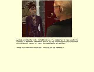 My blood ran cold at his words. He had found out. I had tried so hard to make sure that my
Punishment of Marielle did not affect the family in any way, and had insisted on discretion from
everyone involved. It looked as if I hadn’t been as successful as I had hoped.

“The two of you had better come in then.” I stood to one side to let them in.
 