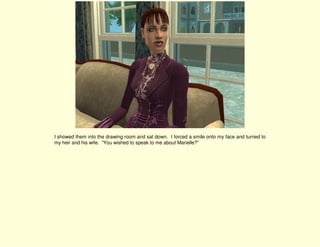 I showed them into the drawing room and sat down. I forced a smile onto my face and turned to
my heir and his wife. “You wished to speak to me about Marielle?”
 