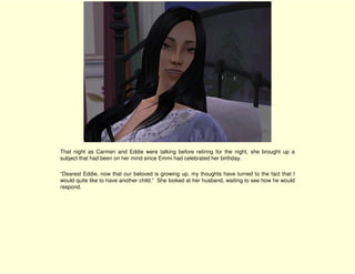 That night as Carmen and Eddie were talking before retiring for the night, she brought up a
subject that had been on her mind since Emmi had celebrated her birthday.

“Dearest Eddie, now that our beloved is growing up, my thoughts have turned to the fact that I
would quite like to have another child.” She looked at her husband, waiting to see how he would
respond.
 