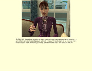 “THE BITCH!” I exclaimed, ignoring the sharp intake of breath from my guests at the profanity. “I
cannot believe that she could do such a thing! I mean, I know that she is an immoral whore
whose laziness nearly destroyed your family, but attempted murder? The absolute BITCH!”
 