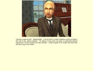 “Carmen is quite correct.” Agreed Eddie. “I do not think it is wise to believe a word my father’s
twin has to say, without question. He claims to have proof, but gives no particulars beyond
saying that it is with someone he trusts implicitly. I need to speak to her myself, and hear what
she has to say on the matter.”
 
