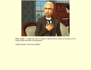 Eddie nodded. “I realise that, and if I choose to believe that the mother of my sons is not a
murder, would that make me a bad person?”

I shook my head. “Of course not Eddie.”
 