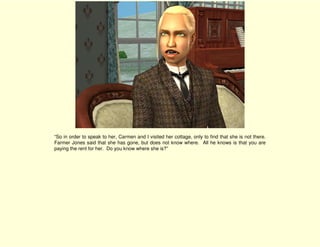 “So in order to speak to her, Carmen and I visited her cottage, only to find that she is not there.
Farmer Jones said that she has gone, but does not know where. All he knows is that you are
paying the rent for her. Do you know where she is?”
 