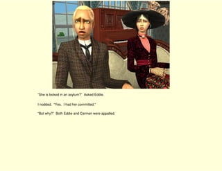 “She is locked in an asylum?” Asked Eddie.

I nodded. “Yes. I had her committed.”

“But why?” Both Eddie and Carmen were appalled.
 