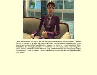 “After everything she did to you, how she betrayed you and caused Beth’s accident? I wanted
her out of the way for a while, and given how morally reprehensively she has behaved in the
past, an asylum seemed the logical solution.” I lapsed into silence as I thought about what Eddie
had told me about Henry’s accusations. If what Henry had said was true, then we should get the
police involved, and for this crime, she would hang. I had interfered to stop Henry being hanged
and didn't think I could do it again. Perhaps it was for the best that she was already locked away
from society.
 