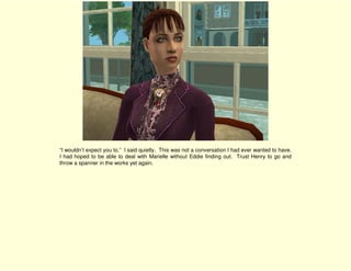 “I wouldn’t expect you to.” I said quietly. This was not a conversation I had ever wanted to have.
I had hoped to be able to deal with Marielle without Eddie finding out. Trust Henry to go and
throw a spanner in the works yet again.
 