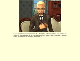 “I have read stories...those places are vile.” Said Eddie. “The things those poor inmates are
subject to. And if it were to get out that my sons’ mother is locked in one...the damage it could do
to their reputations, to the reputation of our family...”
 