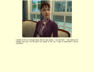 I looked at him as I thought about what he was asking. “I do not know. I can speak to Dr
Gavigan and see if he will grant you access to her, but I make no guarantees I will be
successful.”
 