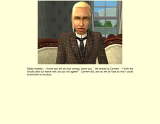 Eddie nodded. “I know you will do your utmost, thank you.” He looked at Carmen. “I think we
should take our leave now, do you not agree?” Carmen did, and so we all rose so that I could
show them to the door.
 
