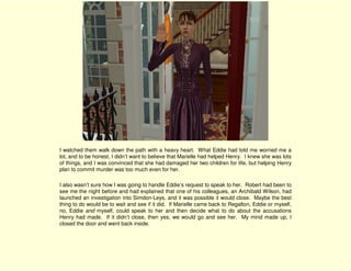 I watched them walk down the path with a heavy heart. What Eddie had told me worried me a
lot, and to be honest, I didn’t want to believe that Marielle had helped Henry. I knew she was lots
of things, and I was convinced that she had damaged her two children for life, but helping Henry
plan to commit murder was too much even for her.

I also wasn’t sure how I was going to handle Eddie’s request to speak to her. Robert had been to
see me the night before and had explained that one of his colleagues, an Archibald Wilson, had
launched an investigation into Simdon-Leys, and it was possible it would close. Maybe the best
thing to do would be to wait and see if it did. If Marielle came back to Regalton, Eddie or myself,
no, Eddie and myself, could speak to her and then decide what to do about the accusations
Henry had made. If it didn’t close, then yes, we would go and see her. My mind made up, I
closed the door and went back inside.
 