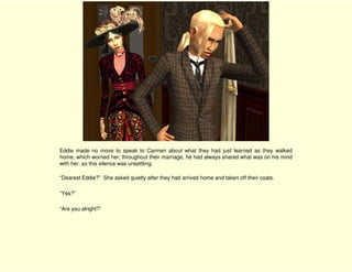 Eddie made no move to speak to Carmen about what they had just learned as they walked
home, which worried her; throughout their marriage, he had always shared what was on his mind
with her, so this silence was unsettling.

“Dearest Eddie?” She asked quietly after they had arrived home and taken off their coats.

“Yes?”

“Are you alright?”
 
