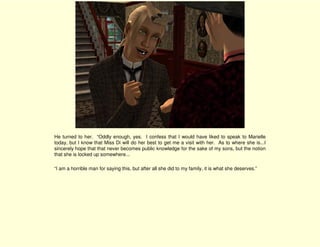 He turned to her. “Oddly enough, yes. I confess that I would have liked to speak to Marielle
today, but I know that Miss Di will do her best to get me a visit with her. As to where she is...I
sincerely hope that that never becomes public knowledge for the sake of my sons, but the notion
that she is locked up somewhere...

“I am a horrible man for saying this, but after all she did to my family, it is what she deserves.”
 