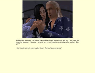 Eddie pulled her close. “My darling, I would love to have another child with you.” His hand slid
down her shoulder. “Besides, I certainly can think of no objections to trying for another. Can
you?”

She kissed his cheek and snuggled closer. “None whatsoever anata.”
 