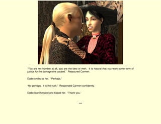 “You are not horrible at all, you are the best of men. It is natural that you want some form of
justice for the damage she caused.” Reassured Carmen.

Eddie smiled at her. “Perhaps.”

“No perhaps. It is the truth.” Responded Carmen confidently.

Eddie leant forward and kissed her. “Thank you.”



                                             ***
 