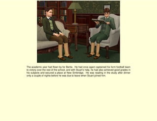 The academic year had flown by for Bertie. He had once again captained his form football team
to victory over the rest of the school, and with Stuart’s help, he had also achieved good grades in
his subjects and secured a place at New Simbridge. He was reading in the study after dinner
only a couple of nights before he was due to leave when Stuart joined him.
 