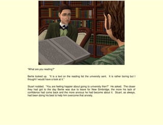 “What are you reading?”

Bertie looked up. “It is a text on the reading list the university sent. It is rather boring but I
thought I would have a look at it.”

Stuart nodded. “You are feeling happier about going to university then?” He asked. The closer
they had got to the day Bertie was due to leave for New Simbridge, the more his lack of
confidence had come back and the more anxious he had become about it. Stuart, as always,
had been doing his best to help him overcome that anxiety.
 