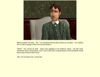 Bertie put down his book. “No. I am seriously thinking about giving up my place. I am reading
this in order to gauge if that is the correct decision.”

“What? You cannot do that!” Stuart was appalled at his brother’s words. He had never
mentioned such a thing before, and in fact it had never crossed Stuart’s mind that Bertie would
flat out say he did not want to go.

“But, I do not want to go, I cannot go.”
 
