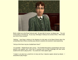Bertie mulled over what Stuart had just said. He was right of course, he always was. “You are
correct about it not being far. As you say, Simbridge is hardly as far as Sierra Pains. What made
you think of there anyway?”

“Nothing.” Lied Stuart, thinking of the literature he had seen at the Board School about the
scholarships Sierra Plains University was offered to students who wanted to read engineering.

“And you think there may be a football team there?”

“It is possible.” Replied Stuart with a shrug. “The Football Association’s standardised rules have
become very popular and I think that a university such as New Simbridge will have some
students who want to play by them. You could even make captain again.”

“I doubt it, we were but a small form of sixty and thus I became captain almost by default. I
should like to play though.”
 