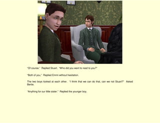 “Of course.” Replied Stuart. “Who did you want to read to you?”

“Both of you,” Replied Emmi without hesitation.

The two boys looked at each other. “I think that we can do that, can we not Stuart?” Asked
Bertie.

“Anything for our little sister.” Replied the younger boy.
 