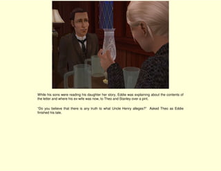 While his sons were reading his daughter her story, Eddie was explaining about the contents of
the letter and where his ex-wife was now, to Theo and Stanley over a pint.

“Do you believe that there is any truth to what Uncle Henry alleges?” Asked Theo as Eddie
finished his tale.
 