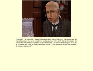 “Truthfully? I do not know.” Replied Eddie after taking a sip of his drink. “I know that she is a
manipulative cow, who cared more for my position as head of the family than anything else. It is
conceivable that she encouraged him to seek the heirship if he told her it was as good as his, but
as to whether she could be privy to attempted murder? That seems far fetched, and besides, I
do not want to believe it.”
 