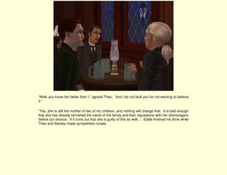 “Well, you know her better than I,” agreed Theo, “and I do not fault you for not wanting to believe
it.”

“Yes, she is still the mother of two of my children, and nothing will change that. It is bad enough
that she has already tarnished the name of the family and their reputations with her shenanigans
before our divorce. If it turns out that she is guilty of this as well...” Eddie finished his drink while
Theo and Stanley made sympathetic noises.
 
