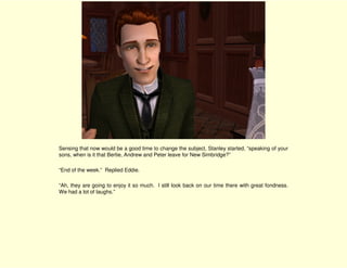 Sensing that now would be a good time to change the subject, Stanley started, “speaking of your
sons, when is it that Bertie, Andrew and Peter leave for New Simbridge?”

“End of the week.” Replied Eddie.

“Ah, they are going to enjoy it so much. I still look back on our time there with great fondness.
We had a lot of laughs.”
 