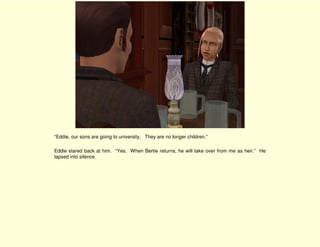 “Eddie, our sons are going to university. They are no longer children.”

Eddie stared back at him. “Yes. When Bertie returns, he will take over from me as heir.” He
lapsed into silence.
 