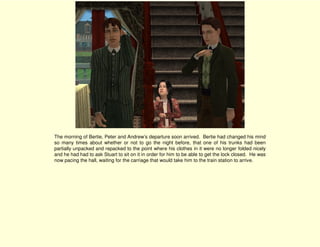 The morning of Bertie, Peter and Andrew’s departure soon arrived. Bertie had changed his mind
so many times about whether or not to go the night before, that one of his trunks had been
partially unpacked and repacked to the point where his clothes in it were no longer folded nicely
and he had had to ask Stuart to sit on it in order for him to be able to get the lock closed. He was
now pacing the hall, waiting for the carriage that would take him to the train station to arrive.
 
