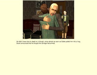 He didn’t have time to dwell on it though, since almost as soon as Eddie pulled him into a hug,
Stuart announced that he thought the carriage had arrived.
 