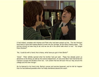 It had indeed, complete with Andrew and Peter who had been picked up first. The two Harrison
boys leant a hand with loading Bertie’s trunks into the carriage, all the while chatting away. “The
journey should not take long at all, and we are all in the same halls which is nice. You alright
there Andrew?”

“No, I could do with a hand, this is heavy, what have you got in here Bertie?”

“Good.” Peter skilfully ignored what his brother had just said. “Papa has already given us
directions to the library as well as the science department, oh and once Mom had intervened the
Campus Lounge and Student Union too. I am certain that we will soon find our way around the
college and the town though.”

As he listened to his friend chat, Bertie’s nerves and worries lessened, and he felt far happier
than he had believed possible when he finally clambered aboard the coach.
 