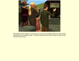 With Bertie’s trunks loaded up, there was time for one more farewell, before the three friends
squeezed into the carriage as well. The driver cracked the reins and the coach lurched as they
set off on their journey.
 