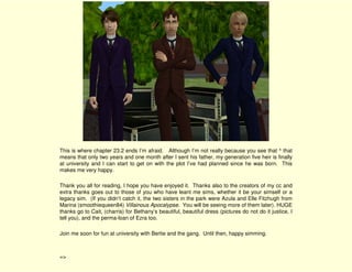 This is where chapter 23.2 ends I’m afraid. Although I’m not really because you see that ^ that
means that only two years and one month after I sent his father, my generation five heir is finally
at university and I can start to get on with the plot I’ve had planned since he was born. This
makes me very happy.

Thank you all for reading, I hope you have enjoyed it. Thanks also to the creators of my cc and
extra thanks goes out to those of you who have leant me sims, whether it be your simself or a
legacy sim. (If you didn’t catch it, the two sisters in the park were Azula and Elle Fitzhugh from
Marina (smoothiequeen84) Villainous Apocalypse. You will be seeing more of them later). HUGE
thanks go to Cait, (charris) for Bethany’s beautiful, beautiful dress (pictures do not do it justice, I
tell you), and the perma-loan of Ezra too.

Join me soon for fun at university with Bertie and the gang. Until then, happy simming.



=>
 