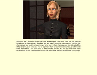 Alexandra didn’t hear him, but she had been wondering the same, ever since she had seen the
school crest on the envelope. Her eldest son was always ending up in some sort of mischief, but,
she reflected, she would not have him any other way. In fact, she was proud of and loved all five
of her children, even when she had to reprimand them for some misdemeanour, or tell them to
watch their attitude. She loved Zane as if he were her own too, but she took care not to press
her affections on him. Her mother’s intuition told her it would not be a prudent thing to do just yet.
 