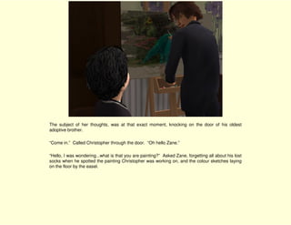 The subject of her thoughts, was at that exact moment, knocking on the door of his oldest
adoptive brother.

“Come in.” Called Christopher through the door. “Oh hello Zane.”

“Hello, I was wondering...what is that you are painting?” Asked Zane, forgetting all about his lost
socks when he spotted the painting Christopher was working on, and the colour sketches laying
on the floor by the easel.
 