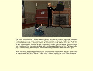 The music room of 1 King’s Square, always the most light and airy room of the house, basked in
the spring sunshine as Eddie practised one of the pieces the conductor of the Simdon Symphony
orchestra had handed out the night before. It wasn’t an especially difficult piece, but it was one
he was unfamiliar with, and thus he was concentrating so hard, he didn’t realise that his daughter
had crept through the open door, and was sitting on the carpet, listening to him. As he started to
play a faster passage, Emmi clapped her hands excitedly and started to bounce on the spot.

At the new noise, Eddie stopped playing and looked down at his daughter. He gave a wry smile
as she started to pout at the silence. “Hello Emmi. Are you enjoying the music Papa is playing?”
 