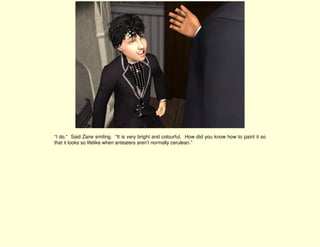 “I do.” Said Zane smiling. “It is very bright and colourful. How did you know how to paint it so
that it looks so lifelike when anteaters aren’t normally cerulean.”
 